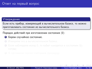 Ответ на первый вопрос



Утверждение
Если есть прибор, измеряющий в вычислительном базисе, то можно
приготавливать состояния из вычислительного базиса.

Порядок действий при изготовлении состояния |0 :
 1    Берем случайное состояние.
 2    Измеряем его в вычислительном базисе.
 3    Если наблюдаем исход 0, то кубит находится в состоянии |0 :
      готово.
 4    В противном случае повторяем процедуру.




     М. Вялый (ВЦ РАН)    Лекция 6: Квантовые схемы   Санкт-Петербург, 2011   9 / 36
 