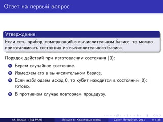 Ответ на первый вопрос



Утверждение
Если есть прибор, измеряющий в вычислительном базисе, то можно
приготавливать состояния из вычислительного базиса.

Порядок действий при изготовлении состояния |0 :
 1    Берем случайное состояние.
 2    Измеряем его в вычислительном базисе.
 3    Если наблюдаем исход 0, то кубит находится в состоянии |0 :
      готово.
 4    В противном случае повторяем процедуру.




     М. Вялый (ВЦ РАН)    Лекция 6: Квантовые схемы   Санкт-Петербург, 2011   9 / 36
 