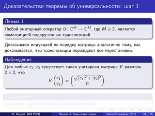 Доказательство теоремы об универсальности: шаг 1

Лемма 1
Любой унитарный оператор U : CM → CM , где M            2, является
композицией подкрученных транспозиций.

Доказываем индукцией по порядку матрицы аналогично тому, как
доказывается, что транспозиции порождают все перестановки.
Наблюдение
Для любых c1 , c2 существует такая унитарная матрица V размера
2 × 2, что
                        c1         |c1 |2 + |c2 |2
                     V       =                     .
                        c2               0

Упражнение
Докажите справедливость этого наблюдения.

   М. Вялый (ВЦ РАН)    Лекция 6: Квантовые схемы   Санкт-Петербург, 2011   24 / 36
 
