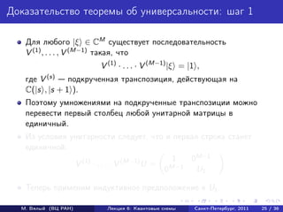 Доказательство теоремы об универсальности: шаг 1

   Для любого |ξ ∈ CM существует последовательность
   V (1) , . . . , V (M−1) такая, что
                      V (1) · . . . · V (M−1) |ξ = |1 ,
   где V (s)    подкрученная транспозиция, действующая на
   C(|s , |s + 1 ).
   Поэтому умножениями на подкрученные транспозиции можно
   перевести первый столбец любой унитарной матрицы в
   единичный.
   Из условия унитарности следует, что и первая строка станет
   единичной:
                                             1  0M−1
               V (1) · . . . · V (M−1) U =
                                           0M−1  U1

   Теперь применим индуктивное предположение к U1 .

  М. Вялый (ВЦ РАН)     Лекция 6: Квантовые схемы    Санкт-Петербург, 2011   25 / 36
 