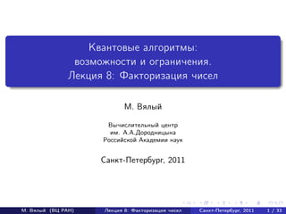 Квантовые алгоритмы:
                возможности и ограничения.
               Лекция 8: Факторизация чисел

                            М. Вялый

                      Вычислительный центр
                       им. А.А.Дородницына
                     Российской Академии наук


                     Санкт-Петербург, 2011




М. Вялый (ВЦ РАН)    Лекция 8: Факторизация чисел   Санкт-Петербург, 2011   1 / 33
 