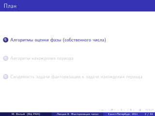 План




1   Алгоритмы оценки фазы (собственного числа)


2   Алгоритм нахождения периода


3   Сводимость задачи факторизации к задаче нахождения периода




    М. Вялый (ВЦ РАН)   Лекция 8: Факторизация чисел   Санкт-Петербург, 2011   2 / 33
 