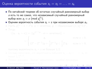 Оценка вероятности события s1 = s2 = . . . = sk

    По китайской теореме об остатках случайный равномерный выбор
    a есть то же самое, что независимый случайный равномерный
                                 α
    выбор всех aj ≡ a (mod pj j ).
    Оценим вероятность события s1 = s при независимом выборе a1 .
             α                                               α
    Пусть p1 1 − 1 = 2t q, q     нечетное, g  образующая (Z/p1 1 Z)∗ .
    Тогда
                             t−s
      |{a1 : s1 = s}| = |{g 2 m : m нечетное}| =
                     
                                   q,                  если s = 0,
                  =                     1 s−1    1 t
                      (2s − 2s−1 )q = 2 q < 2 q,       если s > 0,
                                        2        2
    поэтому вероятность s1 = s не больше 1/2.
    Отсюда получаем, что вероятность события s1 = s2 = . . . = sk не
    выше 1/2k−1 .
    Лемма доказана. Значит, вероятность ошибки процедуры
    нахождения делителя < 1/2.
   М. Вялый (ВЦ РАН)    Лекция 8: Факторизация чисел   Санкт-Петербург, 2011   33 / 33
 