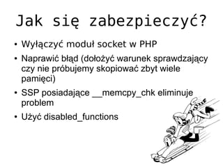 Jak się zabezpieczyć?
●   Wyłączyć moduł socket w PHP
●   Naprawić błąd (dołożyć warunek sprawdzający
    czy nie próbujemy skopiować zbyt wiele
    pamięci)
●   SSP posiadające __memcpy_chk eliminuje
    problem
●   Użyć disabled_functions
 