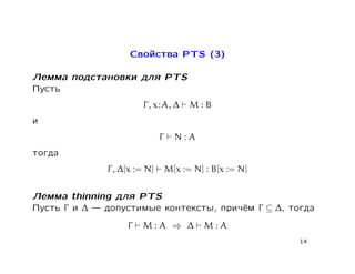 Свойства PTS (3)

Лемма подстановки для PTS
Пусть
                        Γ , x : A, ∆    M:B
и
                              Γ     N:A
тогда
              Γ , ∆[x := N]       M[x := N] : B[x := N]


Лемма thinning для PTS
Пусть Γ и ∆  допустимые контексты, причём Γ ⊆ ∆, тогда
                   Γ   M:A ⇒ ∆              M:A
                                                          14
 