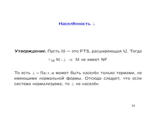 Населённость ⊥




Утверждение. Пусть λS     это PTS, расширяющая λ2. Тогда

                 λS M : ⊥ ⇒ M не имеет NF


То есть ⊥ = Πα : ∗. α может быть населён только термами, не
имеющими нормальной формы. Отсюда следует, что если
система нормализуема, то ⊥ не населён.




                                                      24
 