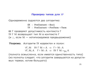 Проверка типов для λP

Одновременно задаются два алгоритма:
              OK : PreContext → Bool
              TY : PreContext → PreTerm → Term
OK Γ проверяет допустимость контекста Γ
TY Γ M возвращает тип M в контексте Γ
(и ⊥, если M    нетипизируемое предвыражение)

Теорема. Алгоритм TY корректен и полон:
            ∀Γ , M TY Γ M = A ⇒ Γ M : A
            ∀Γ , M, A Γ M : A ⇒ TY Γ M =βη A
(полнота осмысленна, если имеется единственность типа)
(из полноты следует, что алгоритм завершается на допусти-
мых термах; хотим большего)
                                                    25
 