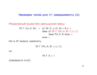 Проверка типов для λP: завершимость (1)


Рекурсивный вызов без уменьшения меры:
       TY Γ (λx : A. M) = if TY (Γ , x : A) M = B = ⊥
                          then if TY Γ (Πx : A. B) ∈ {∗, }
                               then Πx : A. B else ⊥
                          else ⊥
Но в λP можно заменить

                     TY Γ (Πx : A. B) ∈ {∗, }
на
                           TY Γ A = ∗
(проверьте это!)

                                                             27
 