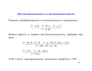 Экстенсиональность и интенсиональность

Правило преобразования интенсионально и разрешимо:

                 Γ      A:B       Γ   B :s   B =β B
                                  Γ   A:B

Можно ввести в теорию экстенсиональность, добавив пра-
вила

          Γ   M, N : A → B Γ p : (Πx : A. M x = N x)
                      Γ (M = N) : A → B

          Γ   P:A       Γ     (A = B) : s
                    Γ       P:B

TCP станет неразрешимым, поскольку сведётся к TIP.
                                                       29
 