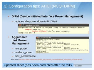 3) Configuration tips: AHCI (NCQ+DIPM)

  • DIPM (Device Initiated Interface Power Management)
     – reduces idle power down to 0,1 Watt




  • Aggressive
    Link Power
    Management
     – min_power
     – medium_power
     – max_performance
     More Details: http://docs.redhat.com/docs/en-US/Red_Hat_Enterprise_Linux/6/html/Power_Management_Guide/ALPM.html



updated slide! (has been corrected after the talk)                                                       slide 18/30
 