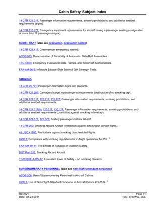 Cabin Safety Subject Index

14 CFR 121.317: Passenger information requirements, smoking prohibitions, and additional seatbelt
requirements (signs).

14 CFR 135.177: Emergency equipment requirements for aircraft having a passenger seating configuration
of more than 19 passengers (signs).


SLIDE / RAFT (also see evacuation, evacuation slides)

14 CFR 121.417: Crewmember emergency training.

ACOB 913: Demonstration of Portability of Automatic Slide/Raft Assemblies.

TSO-C69c: Emergency Evacuation Slide, Ramps, and Slide/Raft Combinations.

FAA-AM-98-3: Inflatable Escape Slide Beam & Girt Strength Tests.


SMOKING

14 CFR 25.791: Passenger information signs and placards.

14 CFR 121.285: Carriage of cargo in passenger compartments (obstruction of no smoking sign).

14 CFR 121.317, 125.217, 135.127: Passenger information requirements, smoking prohibitions, and
additional seatbelt requirements.

14 CFR 121.317(h), 125.217, 135.127: Passenger information requirements, smoking prohibitions, and
additional seatbelt requirements (prohibition against smoking in lavatory).

14 CFR 121.571, 125.327: Briefing passengers before takeoff.

14 CFR 252: Smoking Aboard Aircraft (prohibition against smoking on certain flights).

49 USC 41706: Prohibitions against smoking on scheduled flights.

8900.1: Compliance with smoking regulations for in-flight operations 14-155. 18

FAA-AM-80-11: The Effects of Tobacco on Aviation Safety.

DOT Part 252: Smoking Aboard Aircraft.

TC6918SE-T-CS-12: Equivalent Level of Safety – no smoking placards.


SUPERNUMERARY PERSONNEL (also see non-flight attendant personnel)

ACOB 206: Use of Supernumerary Personnel in Aircraft Cabins.

8900.1: Use of Non-Flight Attendant Personnel in Aircraft Cabins # 3-3514. 3



Rev 021                                                                                           Page 71
Date: 02-23-2011                                                                        Rev. by DWW, SDL
 