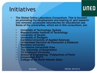 Initiatives
•   The Global Online Laboratory Consortium. This is focused
    on promoting the development and sharing of, and research
    into remotely accessible laboratories for educational use.
    Some of the universities, which are in this consortium, are:
    •   University of Technology, Sydney
    •   Massachusetts Institute of Technology
    •   University of Deusto
    •   University of Stuttgart
    •   Carinthia University of Applied Sciences
    •   Universidad Nacional de Educación a Distancia
    •   Makerere University
    •   Technische Universität Graz
    •   The University of Queensland
    •   TU Dortmund University
    •   School of Engineering - Polytechnic of Porto
    •   Universidad EAFIT
    •   College of the North Atlantic Qatar


               Marrakesh                    EDUCON, 2012-04-16
 