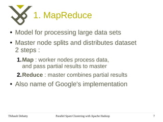 1. MapReduce
 ●   Model for processing large data sets
 ●   Master node splits and distributes dataset
     2 steps :
       1.Map : worker nodes process data,
         and pass partial results to master
       2.Reduce : master combines partial results
 ●   Also name of Google's implementation



Thibault Debatty       Parallel Spam Clustering with Apache Hadoop   7
 
