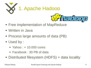 1. Apache Hadoop

 ●   Free implementation of MapReduce
 ●   Written in Java
 ●   Process large amounts of data (PB)
 ●   Used by :
       ●   Yahoo : + 10.000 cores
       ●   Facebook : 30 PB of data
 ●   Distributed filesystem (HDFS) + data locality
Thibault Debatty       Parallel Spam Clustering with Apache Hadoop   8
 