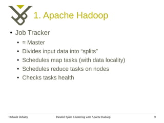 1. Apache Hadoop
 ●   Job Tracker
       ●   ≃ Master
       ●   Divides input data into “splits”
       ●   Schedules map tasks (with data locality)
       ●   Schedules reduce tasks on nodes
       ●   Checks tasks health




Thibault Debatty         Parallel Spam Clustering with Apache Hadoop   9
 
