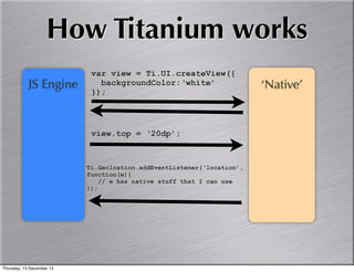 How Titanium works
                            var view = Ti.UI.createView({
            JS Engine         backgroundColor:‘white’                   ‘Native’
                            });




                            view.top = ‘20dp’;



                           Ti.Geolcation.addEventListener(‘location’,
                           function(e){
                               // e has native stuff that I can use
                           });




Thursday, 13 December 12
 