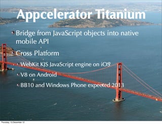 Appcelerator Titanium
               Bridge from JavaScript objects into native
               mobile API
               Cross Platform
                   WebKit KJS JavaScript engine on iOS
                   V8 on Android
                   BB10 and Windows Phone expected 2013




Thursday, 13 December 12
 