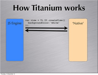 How Titanium works
                           var view = Ti.UI.createView({
            JS Engine        backgroundColor:‘white’       ‘Native’
                           });




Thursday, 13 December 12
 