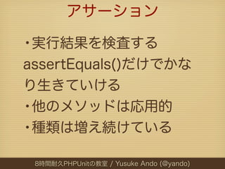 アサーション

•実行結果を検査する
assertEquals()だけでかな
り生きていける
•他のメソッドは応用的
•種類は増え続けている
 8時間耐久PHPUnitの教室 / Yusuke Ando (@yando)
 