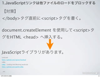 1.JavaScriptリンクは他ファイルのロードをブロックする

 【対策】
 </body>タグ直前に<script>タグを書く。

 document.createElement を使用して<script>タ
 グをHTML <head> へ挿入する。


 JavaScriptライブラリがあります。
 LasyLoad
 https://github.com/rgrove/lazyload
 LABjs
 LABjs : Loading And Blocking JavaScript
 https://github.com/getify/LABjs


 ...etc


12年10月27日土曜日                               8
 