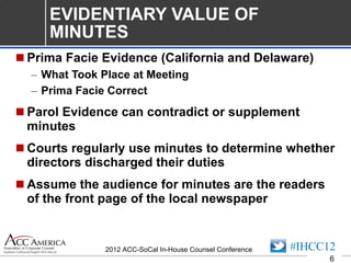 EVIDENTIARY VALUE OF MINUTES Prima Facie Evidence (California and Delaware) What Took Place at Meeting Prima Facie Correct Parol Evidence can contradict or supplement minutes Courts regularly use minutes to determine whether directors discharged their duties Assume the audience for minutes are the readers of the front page of the local newspaper 