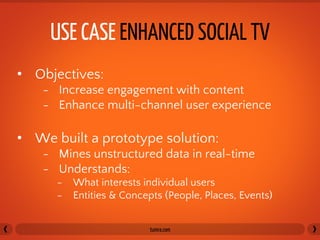 USE CASE ENHANCED SOCIAL TV	
  
•  Objectives:
    -  Increase engagement with content
    -  Enhance multi-channel user experience

•  We built a prototype solution:
    -  Mines unstructured data in real-time
    -  Understands:
      -  What interests individual users
      -  Entities & Concepts (People, Places, Events)


                          tumra.com	
  
 