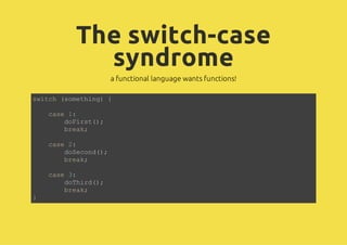 The switch-case
         syndrome
               a functional language wants functions!

sic (oehn){
wth smtig

    cs 1
    ae :
      dFrt)
       ois(;
      bek
       ra;

    cs 2
    ae :
      dScn(;
       oeod)
      bek
       ra;

    cs 3
    ae :
      dTid)
       ohr(;
      bek
       ra;
}
 