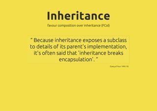 Inheritance
       favour composition over inheritance (FCoI)



“ Because inheritance exposes a subclass
to details of its parent's implementation,
  it's often said that 'inheritance breaks
              encapsulation'. ”
                                                    (Gang of Four 1995:19)
 