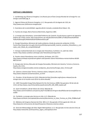 137
CAPITULO 5: BIBLIOGRAFIA
1.- worldenergy.org, Eficiencia Energética: Una Receta para el Éxito Consejo Mundial de la Energía Por una
energía sustentable pág. 8.
2.- Agencia Chilena de Eficiencia Energetica. (s.f.). Recuperado el 01 de Agosto de 2.013, de
http://www.acee.cl/eficiencia-energetica/ee
3.- Guía básica de la sostenibilidad segunda edición revisada y ampliada Brian Edwars GG.
4.- Fuentes de energía, Maria Florencia Manrtinete, Argentina 2.003.
5.- La energía solar fotovoltaica, Universidad Politécnica de Cataluña, Escuela técnica superior de ingeniería
(Febrero de 2.010), Fuente: http://upcommons.upc.edu/pfc/bitstream/2099.1/7538/3/Anexo%20II%20-
%20La%20energ%C3%ADa%20solar%20fotovoltaica.pdf
6.- Energía Fotovoltaica, Ministerio del medio ambiente y fondo de protección ambiental, (2.013),
Fuente:http://www.fpa.mma.gob.cl/archivos/2014/proyectos/a90_material_senaletica_fotovoltaico_y_con
cepto_solar_Modo_de_compatibilidad.pdf
7.- Ventajas medioambientales de la energía solar fotovoltaica, SunEdison, Inc, (abril de 2.013)
Fuente: http://www.sunedison.cl/energia-solar-fotovoltaica/ventajas.html
8.- Paneles solares fotovoltaicos mono cristalinos, Archiexpo, año 2.011,
http://www.archiexpo.es/prod/saint-gobain-solar/paneles-solares-fotovoltaicos-monocristalinos-66169-
882116.html
9.- Energía solar térmica, Manuales de Energías Renovables, Ministerio de Industria, Turismo y Comercio,
España, año 2.011,
http://www.energiasrenovables.ciemat.es/adjuntos_documentos/Energia_Solar_Termica.pdf
10.- Colector y Sistema Solar Térmico, Sistemas solares, Solepanel, año 2.011,
http://www.solepanel.cl/sistemassolares_sst.html
11.- Procobre. (19 de Octubre de 2.012). Obtenido de http://procobre.org/es/press-releases/uso-de-
energia-solar-en-el-mundo-crecio-20-en-la-ultima-decada/
12.- UNEP, Renewable Energy Policy Network for the 21st Century, (2009). Recuperado el 30 de Julio de
2.013, de http://www.unep.fr/shared/docs/publications/RE_GSR_2009_Update.pdf
13.- Zoom Inmobiliario. (29 de Febrero de 2.012). Obtenido de
http://www.zoominmobiliario.com/prensa.php?i=5523&titulo=El+gran+desaf%EDo+de+la+energ%EDa+ren
ovable
14.- Tech4cdm, La energía solar térmica en chile. (s.f.). Obtenido de
http://www.tech4cdm.com/uploads/documentos/documentos_La_Solar_Termica_en_Chile_f5588ce4.pdf
15.- Biblioteca del Congreso Nacional de Chile -BCN. (s.f.). Recuperado el 05 de agosto de 2.013, de
http://www.bcn.cl/resumenes-de-leyes/franquicias-tributarias-sistemas-solares
16.- Dirección Meteorológica de Chile, Región Metropolitana. (s.f.). Recuperado el 22 de Julio de 2.013, de
http://www.meteochile.cl/climas/climas_region_metropolitana.html
 