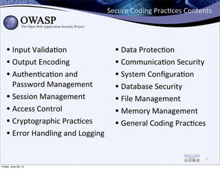 Secure	
  Coding	
  PracPces	
  Contents
• Input	
  ValidaPon
• Output	
  Encoding
• AuthenPcaPon	
  and	
  
Password	
  Management
• Session	
  Management
• Access	
  Control
• Cryptographic	
  PracPces
• Error	
  Handling	
  and	
  Logging
• Data	
  ProtecPon
• CommunicaPon	
  Security
• System	
  ConﬁguraPon
• Database	
  Security
• File	
  Management
• Memory	
  Management
• General	
  Coding	
  PracPces
29
Friday, June 28, 13
 