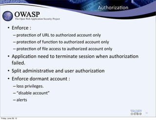 AuthorizaPon
• Enforce	
  :
– protec0on	
  of	
  URL	
  to	
  authorized	
  account	
  only
– protec0on	
  of	
  func0on	
  to	
  authorized	
  account	
  only
– protec0on	
  of	
  ﬁle	
  access	
  to	
  authorized	
  account	
  only
• Applica0on	
  need	
  to	
  terminate	
  session	
  when	
  authoriza0on	
  
failed.
• Split	
  administra0ve	
  and	
  user	
  authoriza0on
• Enforce	
  dormant	
  account	
  :
– loss	
  privileges.
– “disable	
  account”
– alerts
55
Friday, June 28, 13
 