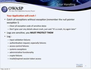 Error	
  Handling
Your	
  Applica3on	
  will	
  crash	
  !
• Catch	
  all	
  excep0ons	
  without	
  excep0on	
  (remember	
  the	
  null	
  pointer	
  
excep0on	
  !)
– Clean	
  all	
  excep0on	
  code	
  of	
  sensi0ve	
  datas
– Don’t	
  give	
  user	
  any	
  details	
  about	
  crash,	
  just	
  said	
  “It’s	
  a	
  crash,	
  try	
  again	
  later”
• Logs	
  are	
  sensi0ve,	
  you	
  MUST	
  PROTECT	
  THEM
• Log	
  :	
  
– input	
  valida0on	
  failures
– authen0ca0on	
  request;	
  especially	
  failures
– access	
  control	
  failures
– systems	
  excep0ons
– administra0ve	
  func0onality
– crypto	
  failures
– invalid/expired	
  session	
  token	
  access
79
Friday, June 28, 13
 