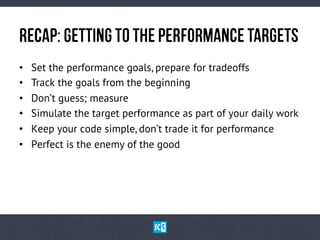 ReCaP:GeTtInGtOtHepErFoRmAnCetArGeTs
•  Set the performance goals, prepare for tradeoffs
•  Track the goals from the beginning
•  Don’t guess; measure
•  Simulate the target performance as part of your daily work
•  Keep your code simple, don’t trade it for performance
•  Perfect is the enemy of the good
 