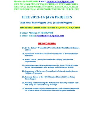 Mobile: (0) 9849539085 Email: richbraintech@gmail.com
IEEE 2013-2014 PROJECTS@RICHBRAIN TECHNOLOGIES
IEEE FINAL YEAR PROJECTS FOR B.E, B.TECH, M.E, M.TECH
IEEE 2013-2014 FINAL YEAR PROJECTS FOR CSE, IT, ECE, EEE
IEEE 2013-14 JAVA PROJECTS
IEEE Final Year Projects 2013 |Student Projects|
IEEE PROJECT TITLES FOR STUDENTS B.E., B.TECH., M.E,M.TECH
Contact Mobile: (0) 9849539085
Contact Email: richbraintech@gmail.com
NETWORKING
24.On the Delivery Probability of Two-Hop Relay MANETs with Erasure
Coding
25.In-Network Estimation with Delay Constraints in Wireless Sensor
Networks
26.A Data Fusion Technique for Wireless Ranging Performance
Improvement
27.Harvesting-Aware Energy Management for Time-Critical Wireless
Sensor Networks With Joint Voltage and Modulation Scaling
28.Importance of Coherence Protocols with Network Applications on
Multicore Processors
29.Jamming Games in the MIMO Wiretap Channel With an Active
Eavesdropper
30.Modeling and Optimizing the Performance- Security Tradeoff on D-
NCS Using the Coevolutionary Paradigm
31.Receiver-Driven Adaptive Enhancement Layer Switching Algorithm
for Scalable Video Transmission Over Link-adaptive Networks
 