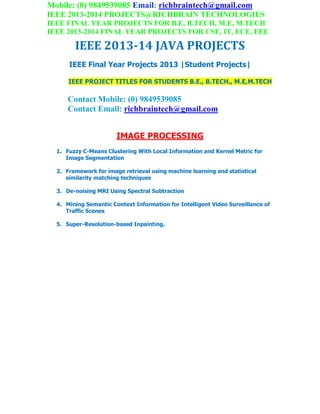 Mobile: (0) 9849539085 Email: richbraintech@gmail.com
IEEE 2013-2014 PROJECTS@RICHBRAIN TECHNOLOGIES
IEEE FINAL YEAR PROJECTS FOR B.E, B.TECH, M.E, M.TECH
IEEE 2013-2014 FINAL YEAR PROJECTS FOR CSE, IT, ECE, EEE
IEEE 2013-14 JAVA PROJECTS
IEEE Final Year Projects 2013 |Student Projects|
IEEE PROJECT TITLES FOR STUDENTS B.E., B.TECH., M.E,M.TECH
Contact Mobile: (0) 9849539085
Contact Email: richbraintech@gmail.com
IMAGE PROCESSING
1. Fuzzy C-Means Clustering With Local Information and Kernel Metric for
Image Segmentation
2. Framework for image retrieval using machine learning and statistical
similarity matching techniques
3. De-noising MRI Using Spectral Subtraction
4. Mining Semantic Context Information for Intelligent Video Surveillance of
Traffic Scenes
5. Super-Resolution-based Inpainting.
 