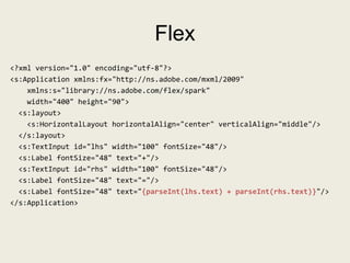 Flex
<?xml version="1.0" encoding="utf-8"?>
<s:Application xmlns:fx="http://ns.adobe.com/mxml/2009"
    xmlns:s="library://ns.adobe.com/flex/spark"
    width="400" height="90">
  <s:layout>
    <s:HorizontalLayout horizontalAlign="center" verticalAlign="middle"/>
  </s:layout>
  <s:TextInput id="lhs" width="100" fontSize="48"/>
  <s:Label fontSize="48" text="+"/>
  <s:TextInput id="rhs" width="100" fontSize="48"/>
  <s:Label fontSize="48" text="="/>
  <s:Label fontSize="48" text="{parseInt(lhs.text) + parseInt(rhs.text)}"/>
</s:Application>
 