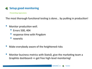 Setup good monitoring
    Preventing regressions


The most thorough functional testing is done... by putting in production!

•   Monitor production well.
    • Errors 500, 404
    • response time with Pingdom
    • newrelic
•   Make everybody aware of the heightened risks

•   Monitor business metrics with StatsD, give the marketing team a
    Graphite dashboard => get free high-level monitoring!

                                         19/03/2013   16   THEODO
 
