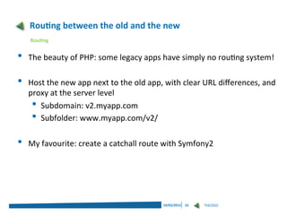 Routing between the old and the new
    Routing


•   The beauty of PHP: some legacy apps have simply no routing system!

•   Host the new app next to the old app, with clear URL differences, and
    proxy at the server level
     • Subdomain: v2.myapp.com
     • Subfolder: www.myapp.com/v2/
•   My favourite: create a catchall route with Symfony2




                                         19/03/2013   23   THEODO
 