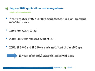 Legacy PHP applications are everywhere
    History of PHP applications


•   79% : websites written in PHP among the top 1 million, according
    to W3Techs.com

•   1994: PHP was created

•   2004: PHP5 was released. Start of OOP

•   2007: ZF 1.0.0 and SF 1.0 were released. Start of the MVC age

               13 years of (mostly) spagetthi-coded web-apps



                                           19/03/2013   3   THEODO
 