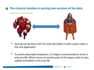 The classical solution is syncing two versions of the data
Migrating the model and data




 •   Syncing can be done with ETL tools like Kettle or with custom code in
     the new application

 •   To avoid unbearable headaches, it is highly recommended to write in
     only one DB. Which means to rewrite parts of the legacy code to save,
     update and delete in the new DB

                                         19/03/2013   51   THEODO
 