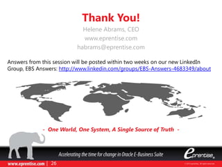 Thank You!
- One World, One System, A Single Source of Truth -
Helene Abrams, CEO
www.eprentise.com
habrams@eprentise.com
Answers from this session will be posted within two weeks on our new LinkedIn
Group, EBS Answers: http://www.linkedin.com/groups/EBS-Answers-4683349/about
 