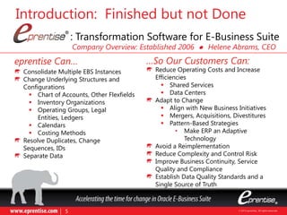 eprentise Can… …So Our Customers Can:
Consolidate Multiple EBS Instances
Change Underlying Structures and
Configurations
 Chart of Accounts, Other Flexfields
 Inventory Organizations
 Operating Groups, Legal
Entities, Ledgers
 Calendars
 Costing Methods
Resolve Duplicates, Change
Sequences, IDs
Separate Data
Introduction: Finished but not Done
: Transformation Software for E-Business Suite
Reduce Operating Costs and Increase
Efficiencies
 Shared Services
 Data Centers
Adapt to Change
 Align with New Business Initiatives
 Mergers, Acquisitions, Divestitures
 Pattern-Based Strategies
• Make ERP an Adaptive
Technology
Avoid a Reimplementation
Reduce Complexity and Control Risk
Improve Business Continuity, Service
Quality and Compliance
Establish Data Quality Standards and a
Single Source of Truth
Company Overview: Established 2006 l Helene Abrams, CEO
 