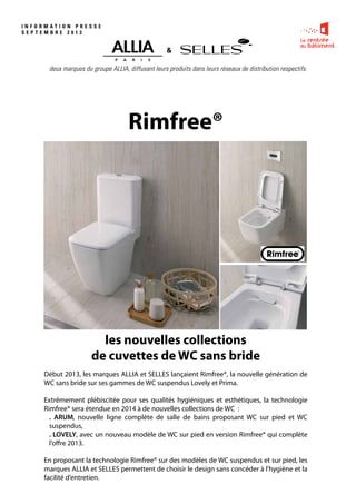 I N F O R M A T I O N P R E S S E
S E P T E M B R E 2 0 1 3
deux marques du groupe ALLIA, diffusant leurs produits dans leurs réseaux de distribution respectifs.
Début 2013, les marques ALLIA et SELLES lançaient Rimfree®, la nouvelle génération de
WC sans bride sur ses gammes de WC suspendus Lovely et Prima.
Extrêmement plébiscitée pour ses qualités hygiéniques et esthétiques, la technologie
Rimfree® sera étendue en 2014 à de nouvelles collections de WC :
. ARUM, nouvelle ligne complète de salle de bains proposant WC sur pied et WC
suspendus,
. LOVELY, avec un nouveau modèle de WC sur pied en version Rimfree® qui complète
l’offre 2013.
En proposant la technologie Rimfree® sur des modèles de WC suspendus et sur pied, les
marques ALLIA et SELLES permettent de choisir le design sans concéder à l’hygiène et la
facilité d’entretien.
&
les nouvelles collections
de cuvettes de WC sans bride
Rimfree®
 