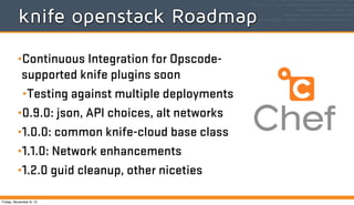 knife openstack Roadmap
•Continuous Integration for Opscodesupported knife plugins soon
•Testing against multiple deployments
•0.9.0: json, API choices, alt networks
•1.0.0: common knife-cloud base class
•1.1.0: Network enhancements
•1.2.0 guid cleanup, other niceties
Friday, November 8, 13

 