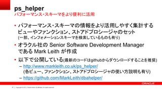 37 Copyright © 2013, Oracle and/or its affiliates. All rights reserved.
ps_helper
• パフォーマンス・スキーマの情報をより活用しやすく集計する
ビューやファンクション、ストアドプロシージャのセット
(一部、インフォメーションスキーマを検索しているものも有り)
• オラクル社の Senior Software Development Manager
である Mark Leith が作成
• 以下で公開している(最新のコードはgithubからダウンロードすることを推奨)
– http://www.markleith.co.uk/ps_helper/
(各ビュー、ファンクション、ストアドプロシージャの使い方説明も有り)
– https://github.com/MarkLeith/dbahelper/
パフォーマンス・スキーマをより便利に活用
 