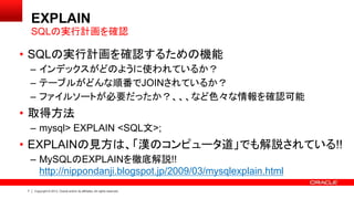 7 Copyright © 2013, Oracle and/or its affiliates. All rights reserved.
EXPLAIN
• SQLの実行計画を確認するための機能
– インデックスがどのように使われているか？
– テーブルがどんな順番でJOINされているか？
– ファイルソートが必要だったか？、、、など色々な情報を確認可能
• 取得方法
– mysql> EXPLAIN <SQL文>;
• EXPLAINの見方は、「漢のコンピュータ道」でも解説されている!!
– MySQLのEXPLAINを徹底解説!!
http://nippondanji.blogspot.jp/2009/03/mysqlexplain.html
SQLの実行計画を確認
 