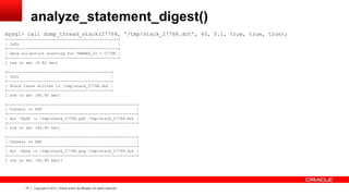 77 Copyright © 2013, Oracle and/or its affiliates. All rights reserved.
analyze_statement_digest()
mysql> call dump_thread_stack(27768, '/tmp/stack_27768.dot', 60, 0.1, true, true, true);
+------------------------------------------------+
| Info |
+------------------------------------------------+
| Data collection starting for THREAD_ID = 27768 |
+------------------------------------------------+
1 row in set (4.82 sec)
+---------------------------------------------+
| Info |
+---------------------------------------------+
| Stack trace written to /tmp/stack_27768.dot |
+---------------------------------------------+
1 row in set (60.90 sec)
+--------------------------------------------------------+
| Convert to PDF |
+--------------------------------------------------------+
| dot -Tpdf -o /tmp/stack_27768.pdf /tmp/stack_27768.dot |
+--------------------------------------------------------+
1 row in set (60.90 sec)
+--------------------------------------------------------+
| Convert to PNG |
+--------------------------------------------------------+
| dot -Tpng -o /tmp/stack_27768.png /tmp/stack_27768.dot |
+--------------------------------------------------------+
1 row in set (60.90 sec)+
 