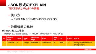 9 Copyright © 2013, Oracle and/or its affiliates. All rights reserved.
JSON形式のEXPLAIN
• 使い方
– EXPLAIN FORMAT=JSON <SQL文>;
• 取得情報の比較
TEXT形式よりも多くの情報
id
select
type
table type
possible
keys
Key
key
len
ref rows extra
1 SIMPLE t range PRIMARY PRIMARY 4 NULL 2 Using index condition;
Using where
例）TEXT形式の場合
mysql> EXPLAIN SELECT * FROM t WHERE i > 1 AND j < 3;
 