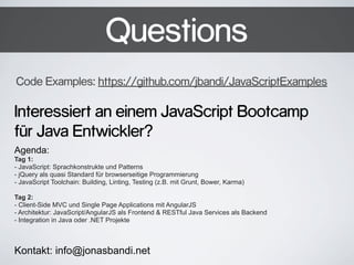 Questions
Code Examples: https://github.com/jbandi/JavaScriptExamples

Interessiert an einem JavaScript Bootcamp
für Java Entwickler?
Agenda:
Tag 1:
- JavaScript: Sprachkonstrukte und Patterns
- jQuery als quasi Standard für browserseitige Programmierung
- JavaScript Toolchain: Building, Linting, Testing (z.B. mit Grunt, Bower, Karma)
Tag 2:
- Client-Side MVC und Single Page Applications mit AngularJS
- Architektur: JavaScript/AngularJS als Frontend & RESTful Java Services als Backend
- Integration in Java oder .NET Projekte

Kontakt: info@jonasbandi.net

 