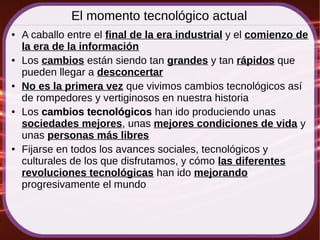 El momento tecnológico actual
● A caballo entre el final de la era industrial y el comienzo de
la era de la información
● Los cambios están siendo tan grandes y tan rápidos que
pueden llegar a desconcertar
● No es la primera vez que vivimos cambios tecnológicos así
de rompedores y vertiginosos en nuestra historia
● Los cambios tecnológicoscambios tecnológicos han ido produciendo unas
sociedades mejores, unas mejores condiciones de vida y
unas personas más libres
● Fijarse en todos los avances sociales, tecnológicos y
culturales de los que disfrutamos, y cómo las diferentes
revoluciones tecnológicas han ido mejorando
progresivamente el mundo
 